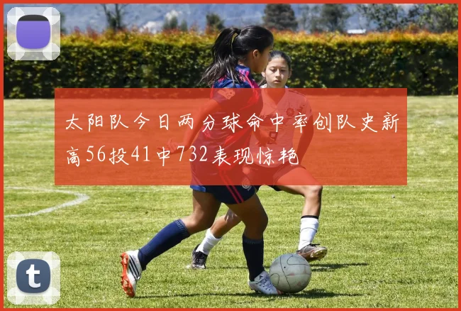 太阳队今日两分球命中率创队史新高56投41中732表现惊艳