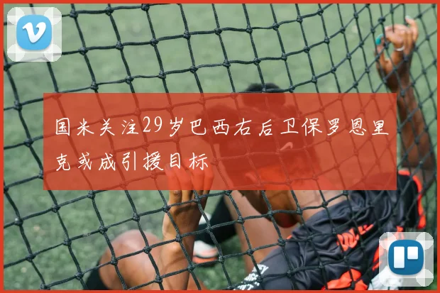 国米关注29岁巴西右后卫保罗恩里克或成引援目标