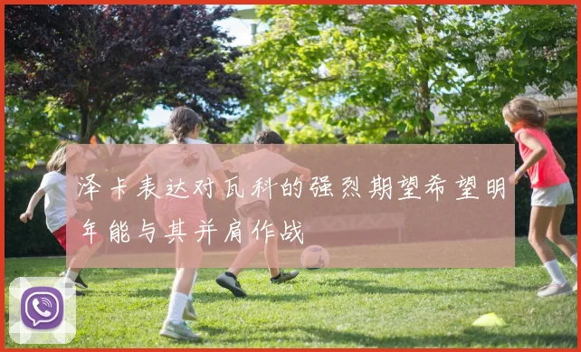 泽卡表达对瓦科的强烈期望希望明年能与其并肩作战