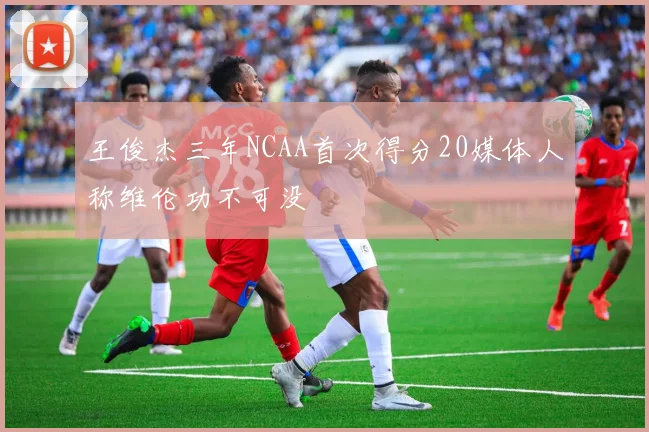 王俊杰三年NCAA首次得分20媒体人称维伦功不可没