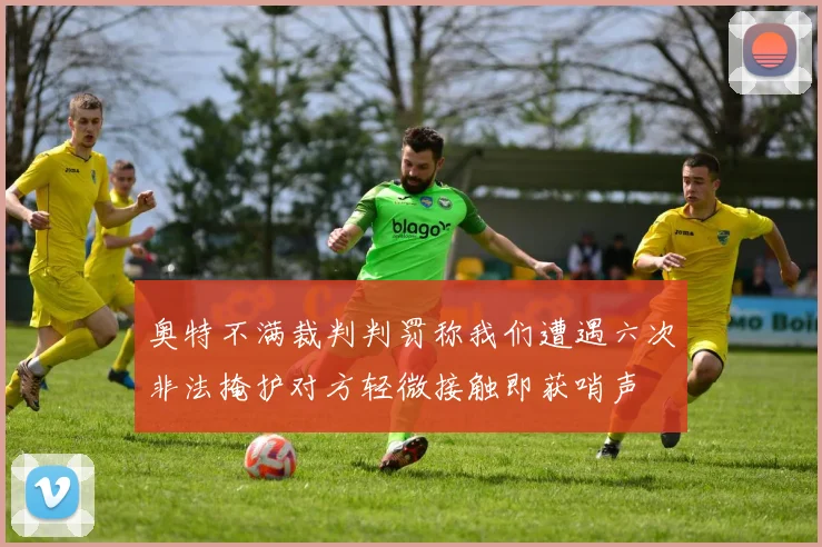 奥特不满裁判判罚称我们遭遇六次非法掩护对方轻微接触即获哨声
