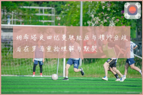 姆希塔良回忆曼联经历与穆帅分歧后在罗马重拾理解与默契