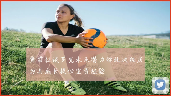 费雷拉谈罗克未来潜力称此次经历为其成长提供宝贵经验