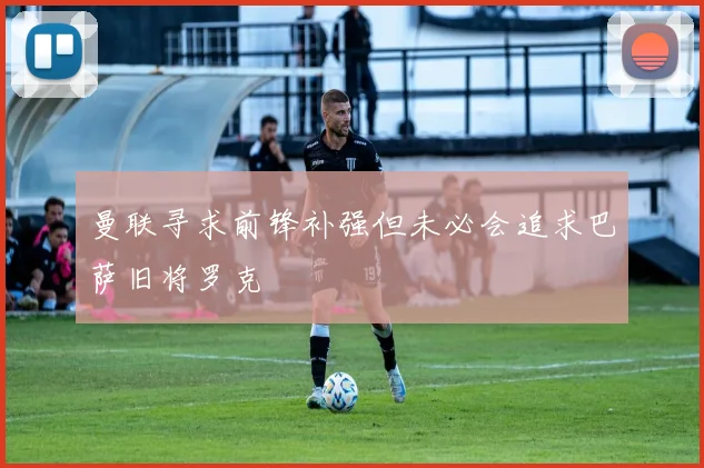 曼联寻求前锋补强但未必会追求巴萨旧将罗克