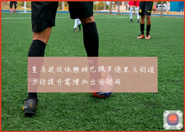 皇马进攻依赖姆巴佩罗德里戈创造力待提升需增加出场时间