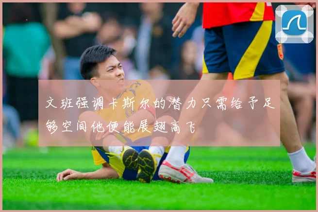 文班强调卡斯尔的潜力只需给予足够空间他便能展翅高飞