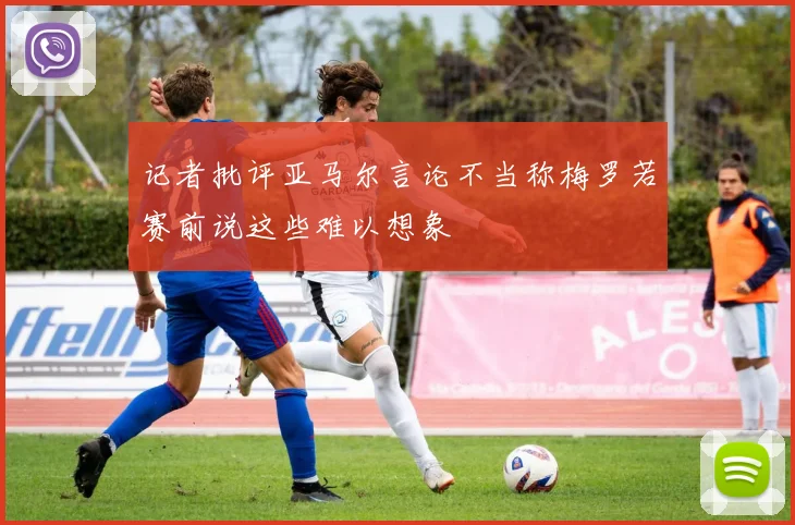 记者批评亚马尔言论不当称梅罗若赛前说这些难以想象