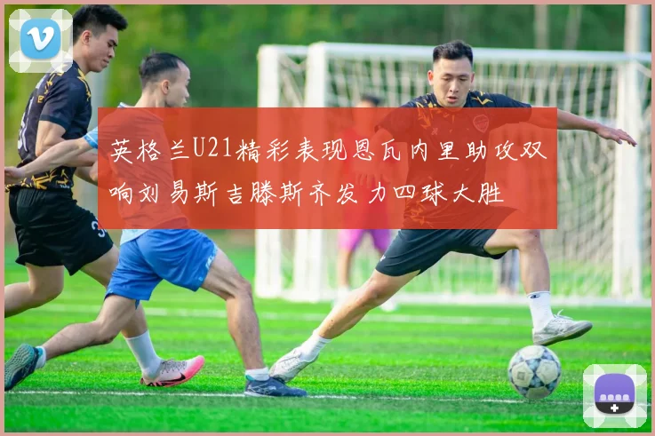 英格兰U21精彩表现恩瓦内里助攻双响刘易斯吉滕斯齐发力四球大胜