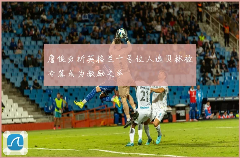 詹俊分析英格兰十号位人选贝林被冷落或为激励之举